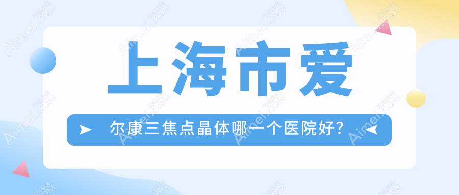 上海市爱尔康三焦点晶体哪一个医院好?2024排行:未来视界眼科、爱尔、中视眼视光等上榜!附价格表