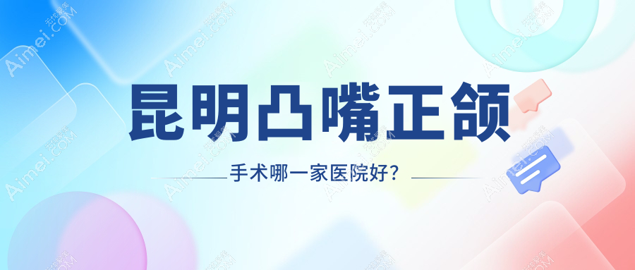 昆明凸嘴正颌手术哪一家医院好?排名前十医院有云心/云南植德盘龙瑞鼎城