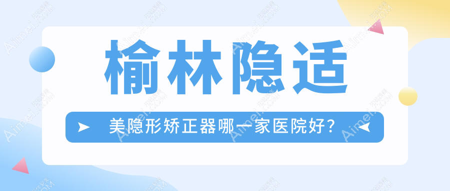 榆林隐适美隐形矫正器哪一家医院好？排名前十医院有神木海涛/雅致