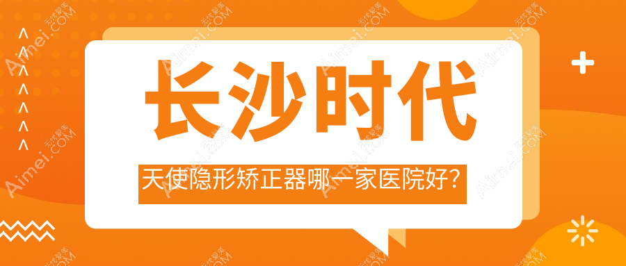 长沙时代天使隐形矫正器哪一家医院好?排名前十医院有天心菲澜千熹/鹏爱