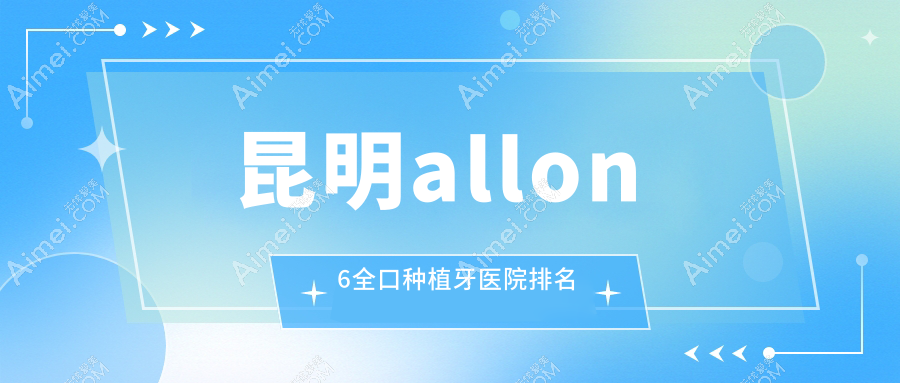 昆明allon6全口种植牙医院排名 昆明allon6全口种植牙医院排名