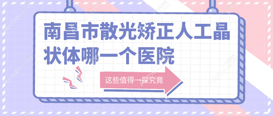 南昌市散光矫正人工晶状体哪一个医院好?硬实力口碑相比:华厦眼科|洪城爱尔眼科|普瑞等3家