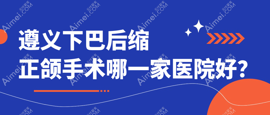 遵义下巴后缩正颌手术哪一家医院好?遵义双颌前突正颌手术/龅牙正颌手术甄选这几家