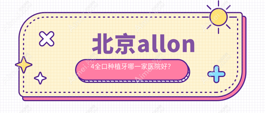 北京allon4全口种植牙哪一家医院好?北京allon6全口种植牙/全口即刻负重种植牙挑选这几个