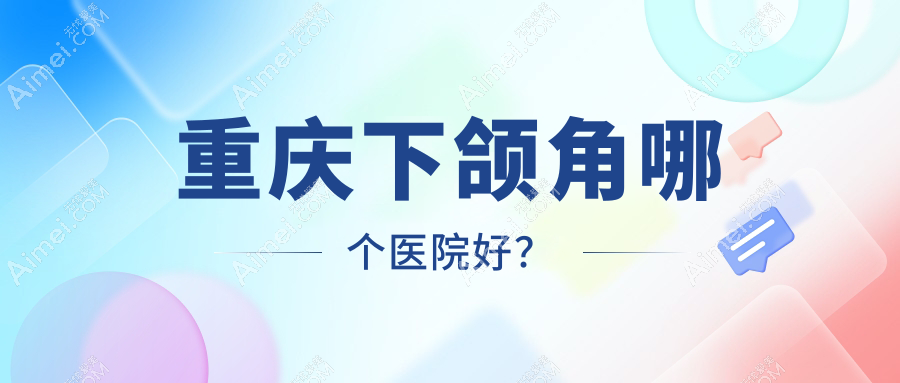 重庆下颌角哪个医院好?真熙美熙|丽瑾亚美|星荣等这十家实力强