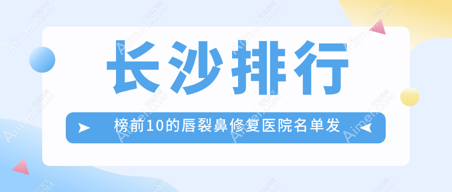 长沙排行榜前10的唇裂鼻修复医院名单发布(推荐长沙唇裂鼻修复更好的10家医院)