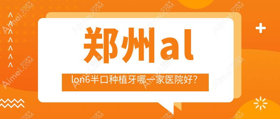 郑州allon6半口种植牙哪一家医院好？郑州allon6半口种植牙的医院有未来/郑东梁超