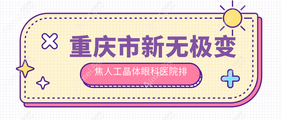 重庆市新无极变焦人工晶体哪家医院较好?人气排行前10,华厦等声誉入选