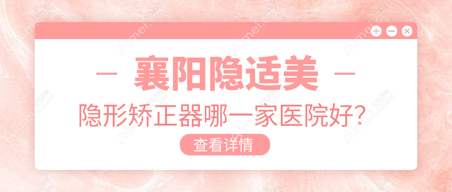 襄阳隐适美隐形矫正器哪一家医院好?排名前十医院有大众/佰年
