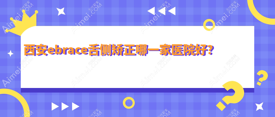 西安ebrace舌侧矫正哪一家医院好?排名前十医院有长安友铭/碑林含光佳医