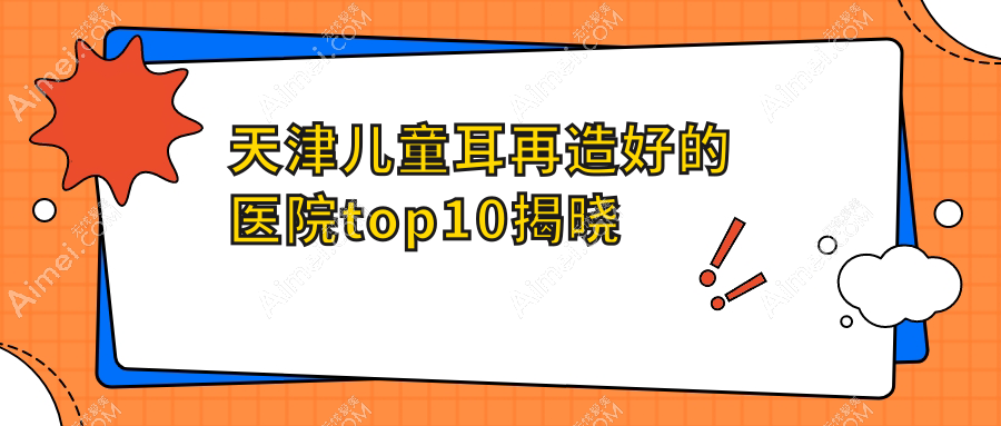 天津儿童耳再造好的医院top10揭晓:维美、医方嘉明、渤海医院等有出名医生