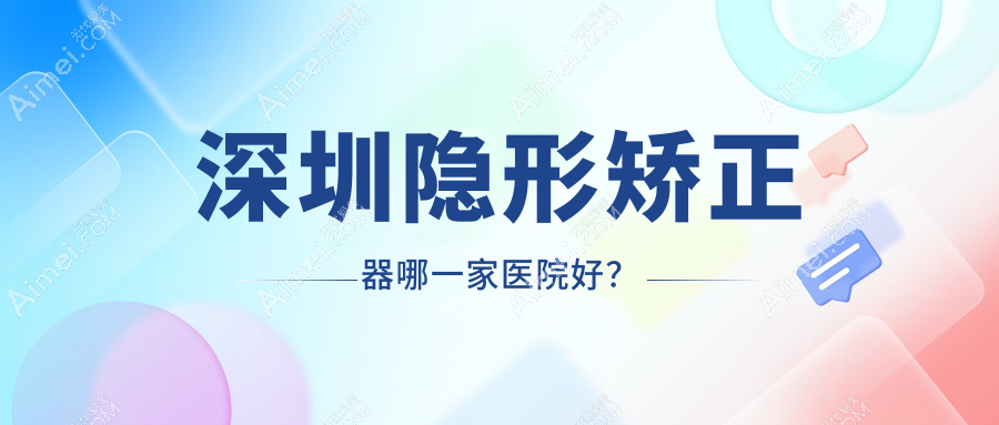 深圳隐形矫正器哪一家医院好?排名前十医院有黄氏堂华/瑞贝尔
