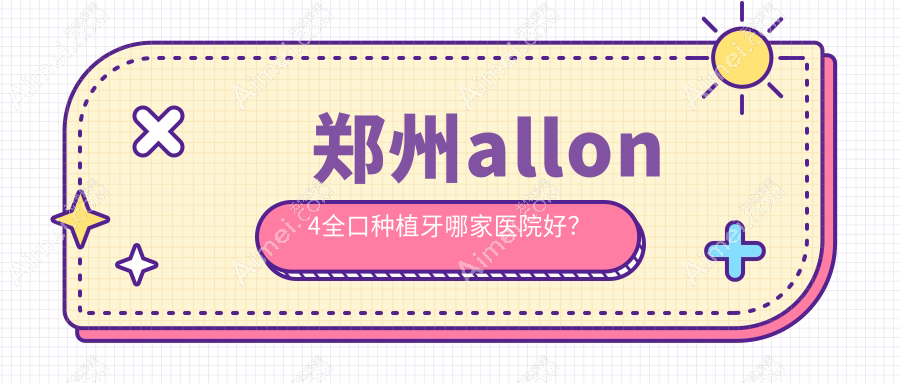 郑州allon4全口种植牙哪家医院好?排名前十医院有管城贝尔/二七上工