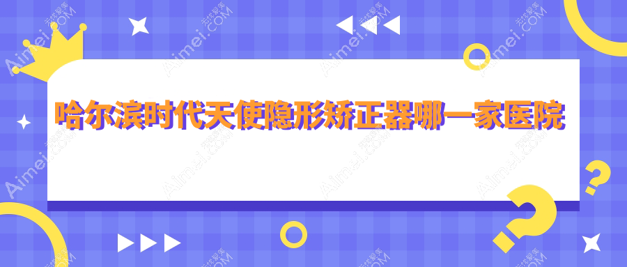 哈尔滨时代天使隐形矫正器哪一家医院好?哈尔滨隐适美隐形矫正器/正雅隐形矫正器可选这几个