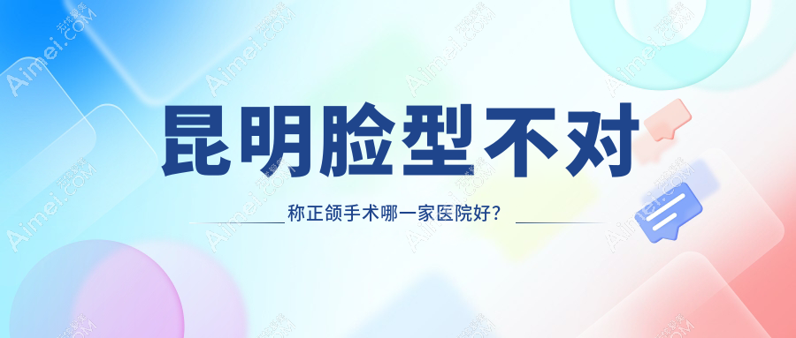 昆明脸型不对称正颌手术哪一家医院好?昆明偏颌正颌手术/双颌前突正颌手术甄选这几个