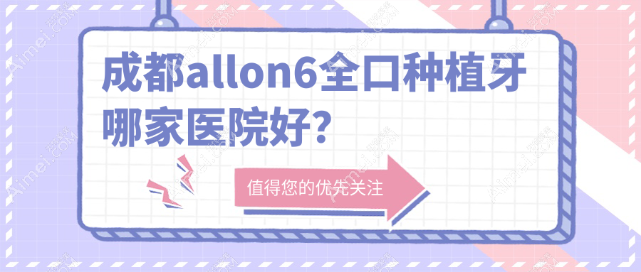 成都allon6全口种植牙哪家医院好?成都全口即刻负重种植牙/allon4全口种植牙挑选这几个