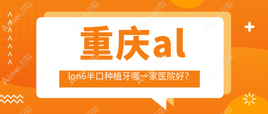 重庆allon6半口种植牙哪一家医院好?排名前十医院有爱惜牙(渝北紫荆路店)/乐乐欣(袁家岗店)
