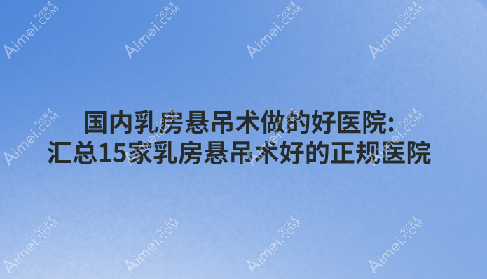 国内乳房悬吊术做的好医院:汇总15家乳房悬吊术好的正规医院