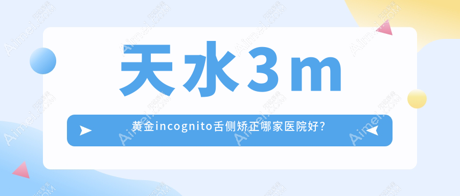 天水3m黄金incognito舌侧矫正哪家医院好?排名前十医院有卫康/羲雅尔碧桂园