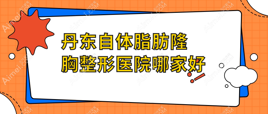 丹东自体脂肪隆胸哪家好?丹东整形医院排名富雅华医/富雅华/