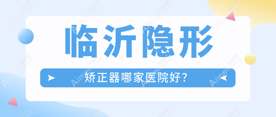 临沂隐形矫正器哪家医院好?临沂隐形矫正器的医院有壹颗芽医院/健存牙科