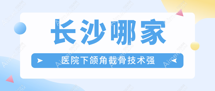 长沙哪家医院下颌角截骨技术强?精选10家受欢迎医院,附医院详细介绍