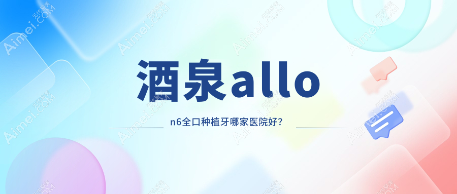 酒泉allon6全口种植牙哪家医院好?酒泉allon4全口种植牙/全口即刻种植牙甄选这几家