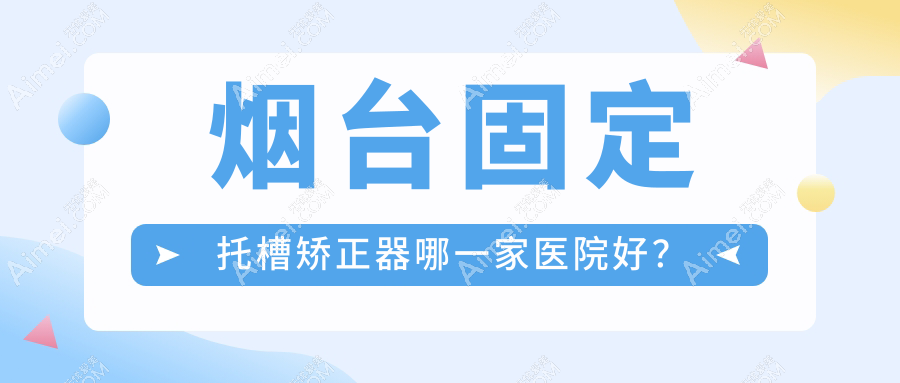 烟台固定托槽矫正器哪一家医院好?排名前十医院有海阳齿康/百信