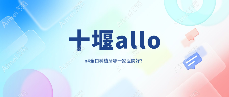 十堰allon4全口种植牙哪一家医院好?十堰allon6全口种植牙/全口即刻种植牙挑选这几家