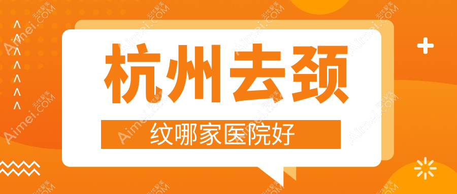 杭州去颈纹哪家医院好?整形医院、声誉评价费用价目单总览!