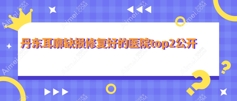 丹东耳廓缺损修复好的医院top2公开:富雅华/富雅华医/等有有名气医生