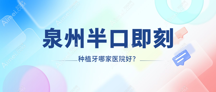 泉州半口即刻种植牙哪家医院好?排名前十医院有晋江陈埭牙乐/南安美林林斌宏
