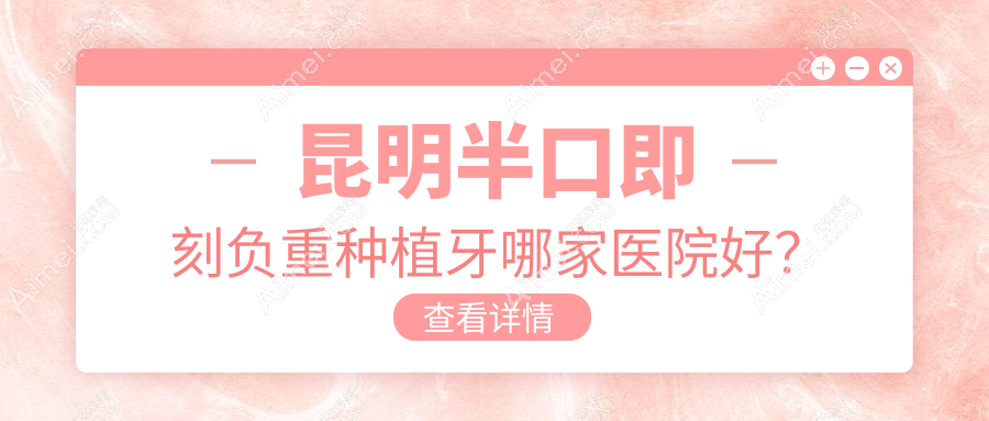 昆明半口即刻负重种植牙哪家医院好?排名前十医院有大滇医院科/昆德