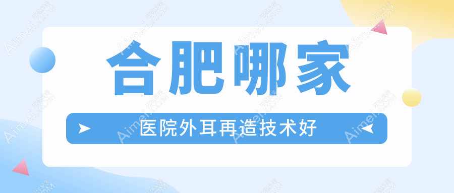 合肥哪家医院外耳再造技术好?精选十家高人气医院,附医院详细解析