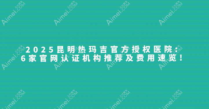 2025昆明热玛吉官方授权医院介绍:6家官网认证机构推荐及费用速览!