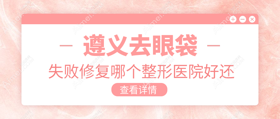 遵义去眼袋失败修复哪个医院好还便宜?利美康/韩美好还便宜