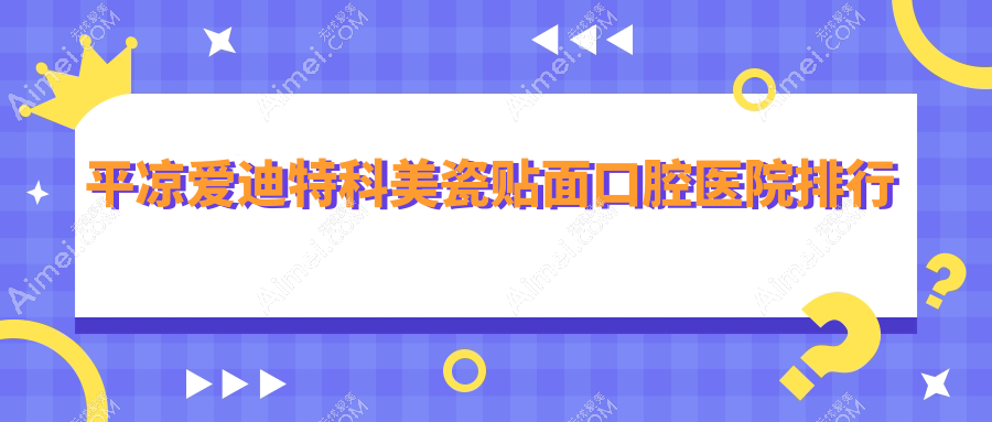 平凉爱迪特科美瓷贴面哪家好?揭晓平凉2024年平凉值得信任牙科地址和费用
