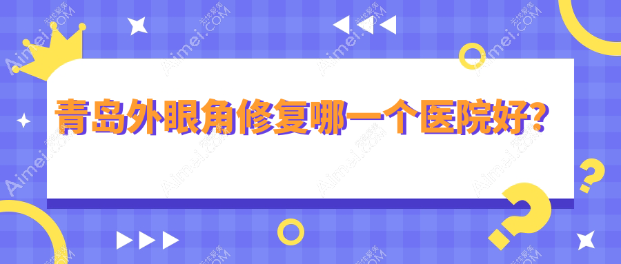 青岛外眼角修复哪一个医院好?优选十家当地技术力比较高的整形机构