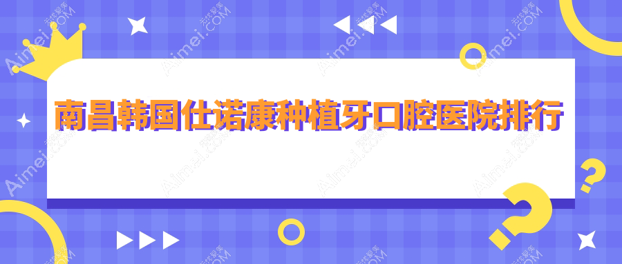 南昌韩国仕诺康种植牙好的韩国仕诺康种植牙医院是哪家-精选2025年南昌韩国仕诺康种植牙医院排行前十