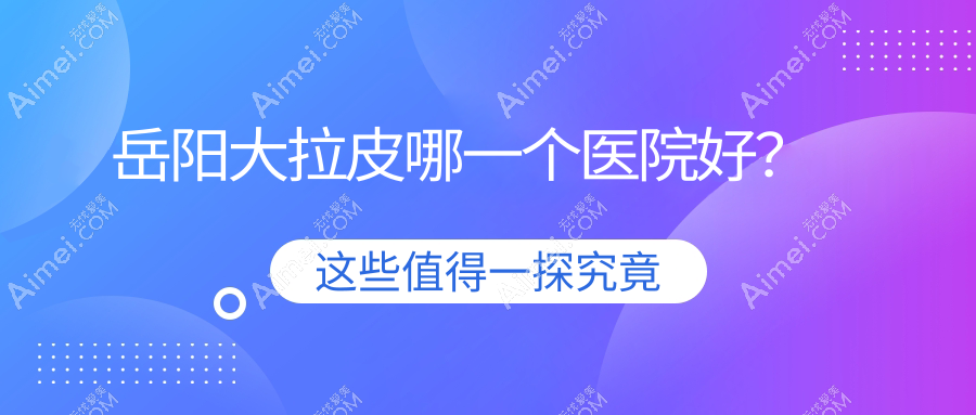 岳阳大拉皮哪一个医院好?2024排名:你美、阳光、桃花仙等入围!附价目表