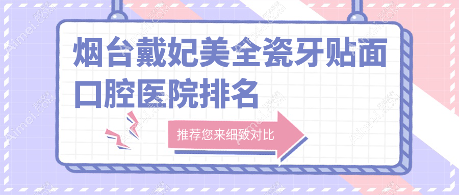 2025年烟台戴妃美全瓷牙贴面医院前10强声誉榜:好口碑推荐的美国3m拉瓦全瓷贴面