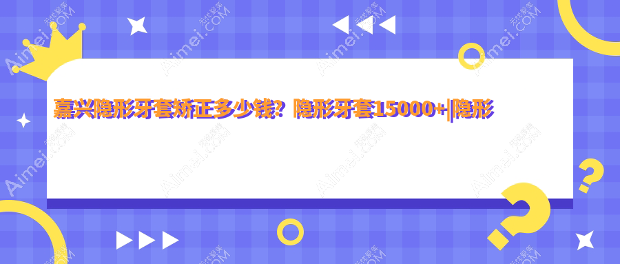嘉兴隐形牙套矫正多少钱?隐形牙套15000+|隐形牙套矫正15000+,再附10家高人气牙科价格表!
