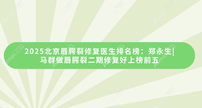 2025北京唇腭裂修复医生排名榜:郑永生|马群做唇腭裂二期修复好上榜前五