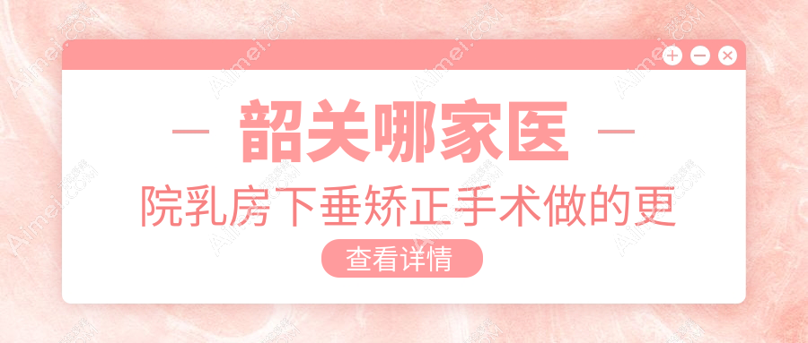 韶关哪家医院乳房下垂矫正手术做的更好?全新韶关乳房下垂矫正排名TOP1医院揭晓