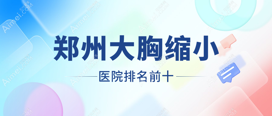 郑州大胸缩小医院排名前十有哪些郑州比较好大胸缩小整形医院