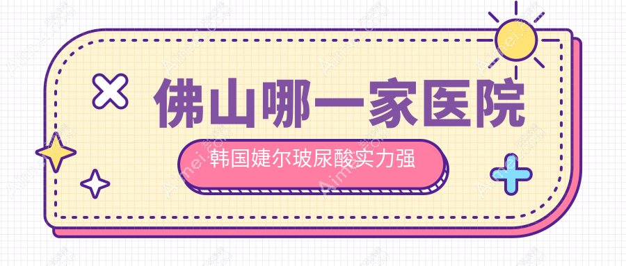 佛山哪一家医院韩国婕尔玻尿酸实力强?甄选10家超人气医院,附医院详细解析