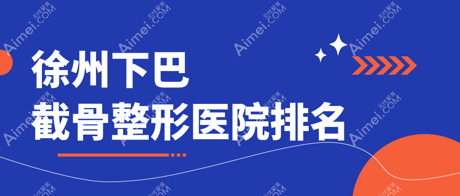 徐州下巴截骨哪家医院较好?人气排行前十,曙光等声誉上榜