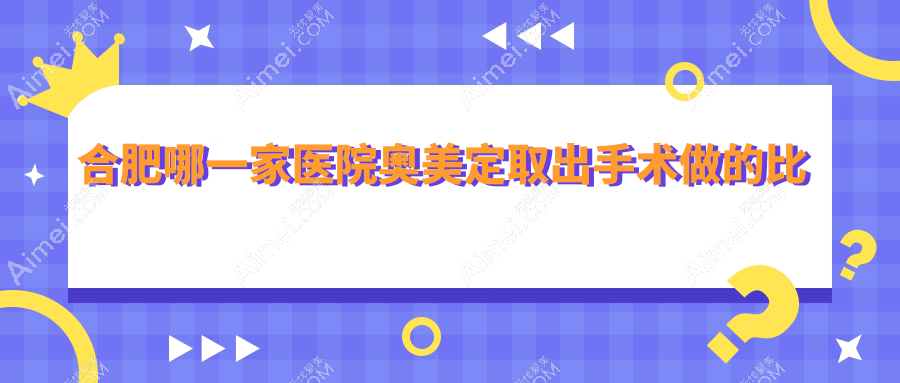 合肥哪一家医院奥美定取出手术做的比较好?新版合肥奥美定取出排行榜TOP十医院揭秘