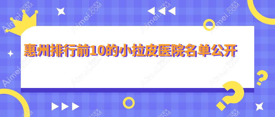 惠州排行前10的小拉皮医院名单公开(推荐惠州小拉皮不错的10家医院)