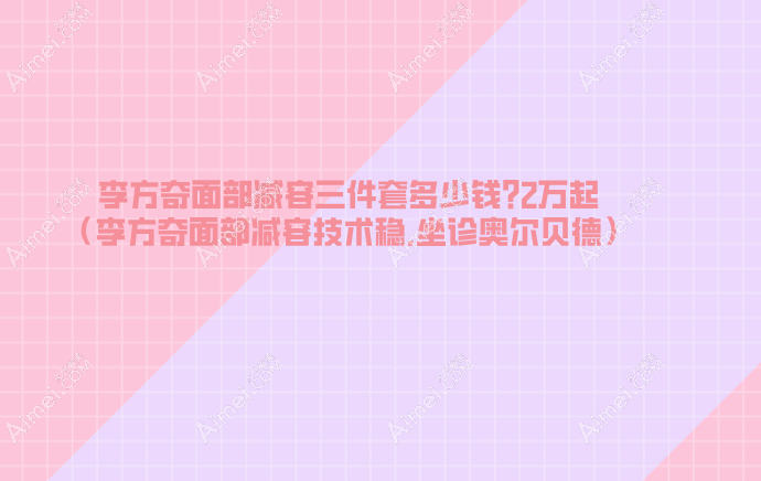 李方奇面部减容三件套多少钱?2万起（李方奇面部减容技术稳,坐诊奥尔贝德）